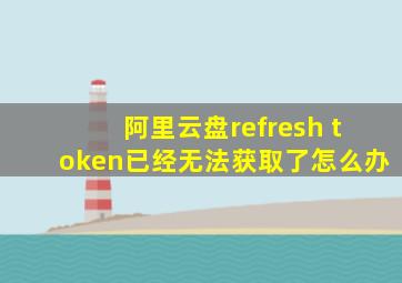 阿里云盘refresh token已经无法获取了怎么办